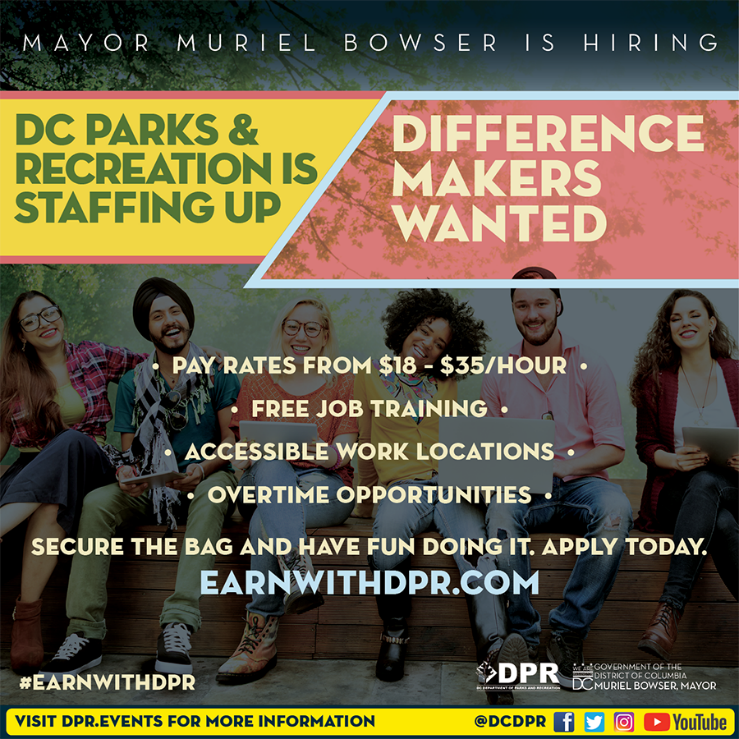 Mayor Muriel Bowser is hiring. DC Parks and Rec is staffing up. Difference makers wanted! Pay rates are $18 - $35 per hour. Free Job Training. Accessible work locations. Overtime Opportunities. Apply today at earnwithdpr.com. Visit dpr.events for more information.
